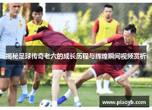揭秘足球传奇老六的成长历程与辉煌瞬间视频赏析