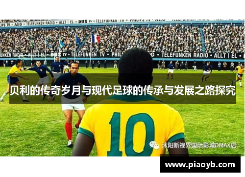 贝利的传奇岁月与现代足球的传承与发展之路探究