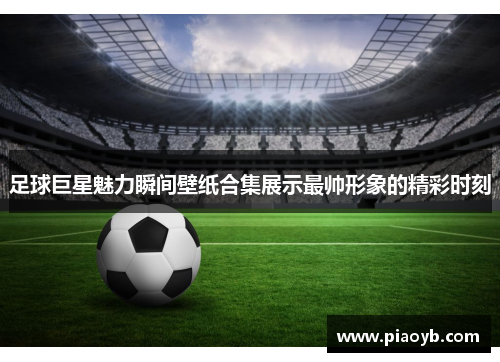 足球巨星魅力瞬间壁纸合集展示最帅形象的精彩时刻