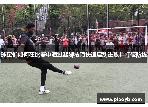 球星们如何在比赛中通过起脚技巧快速启动进攻并打破防线