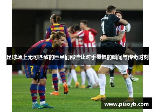 足球场上无可匹敌的巨星们那些让对手畏惧的瞬间与传奇时刻