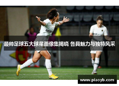 最帅足球五大球星画像集揭晓 各具魅力与独特风采