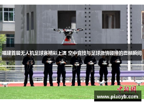 福建首届无人机足球赛精彩上演 空中竞技与足球激情碰撞的震撼瞬间